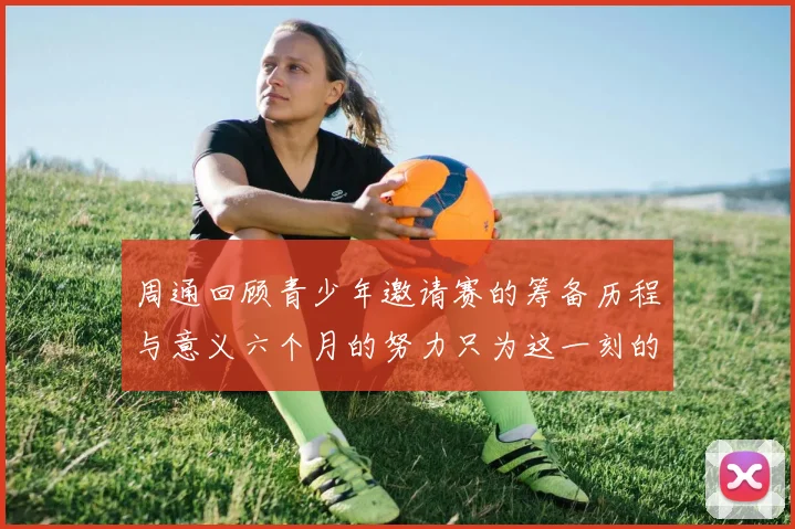 周通回顾青少年邀请赛的筹备历程与意义六个月的努力只为这一刻的精彩