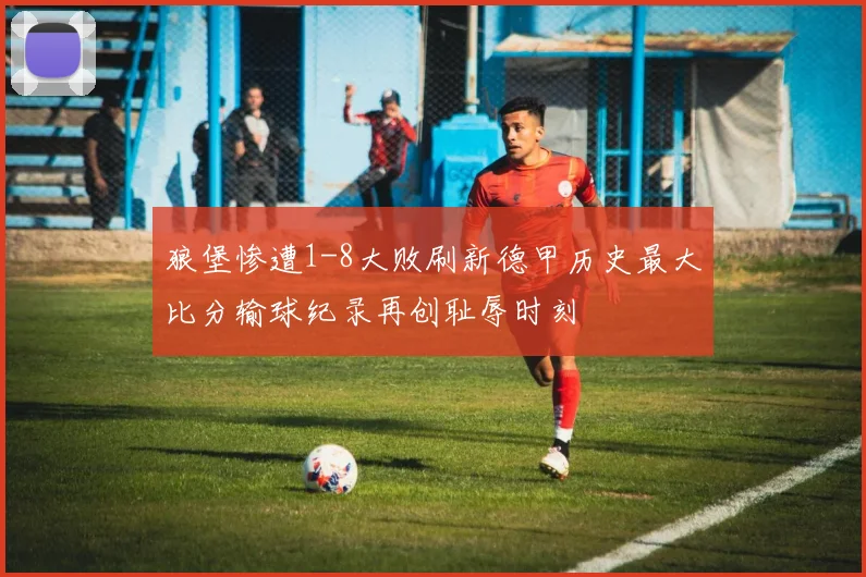 狼堡惨遭1-8大败刷新德甲历史最大比分输球纪录再创耻辱时刻