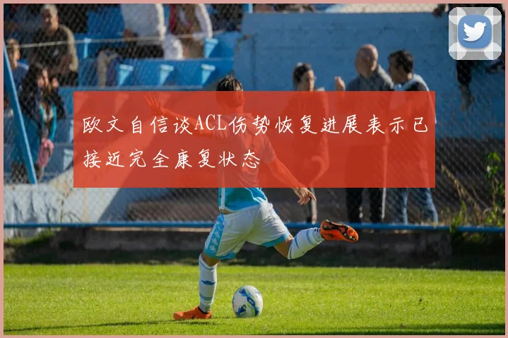 欧文自信谈ACL伤势恢复进展表示已接近完全康复状态