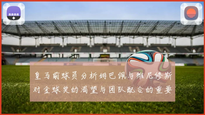 皇马前球员分析姆巴佩与维尼修斯对金球奖的渴望与团队配合的重要性
