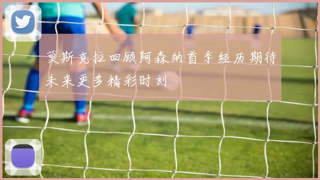 莫斯克拉回顾阿森纳首季经历期待未来更多精彩时刻