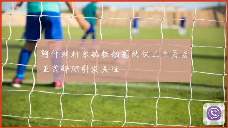 阿什利科尔执教切塞纳仅三个月后正式辞职引发关注