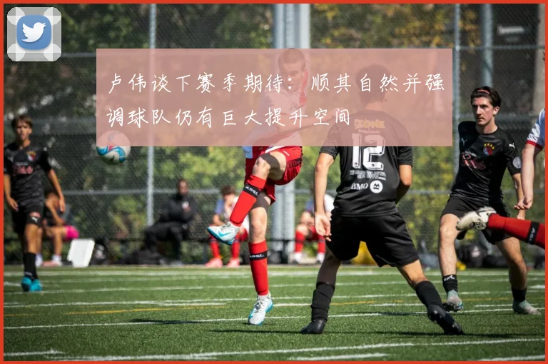 卢伟谈下赛季期待：顺其自然并强调球队仍有巨大提升空间