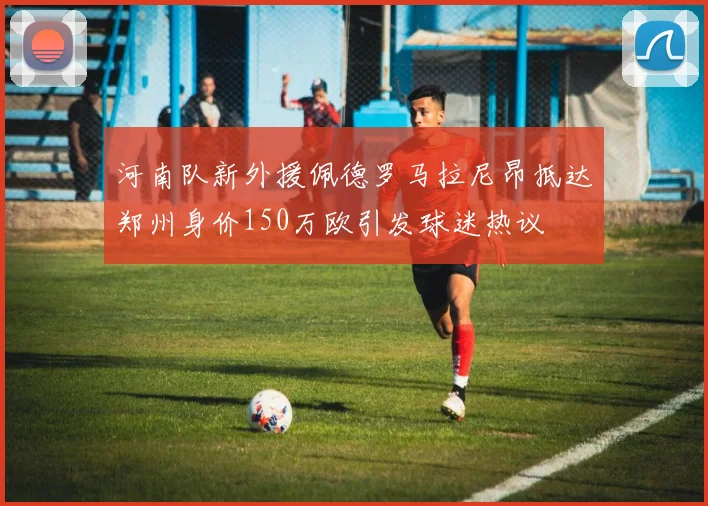 河南队新外援佩德罗马拉尼昂抵达郑州身价150万欧引发球迷热议