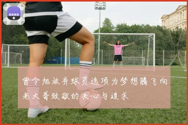 曾令旭放弃球员选项为梦想腾飞向老大哥致敬的决心与追求