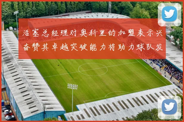 活塞总经理对奥科里的加盟表示兴奋赞其卓越突破能力将助力球队发展