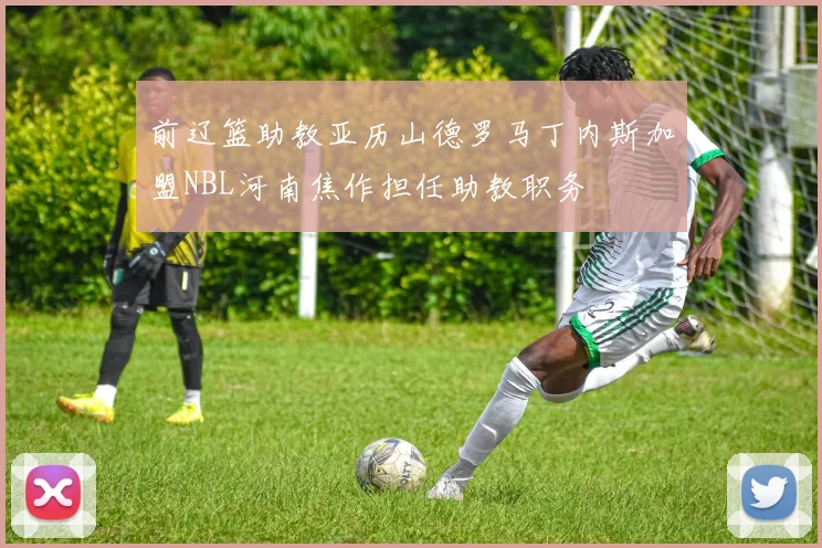 前辽篮助教亚历山德罗马丁内斯加盟NBL河南焦作担任助教职务