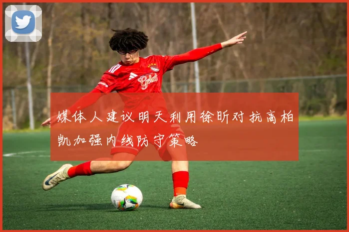 媒体人建议明天利用徐昕对抗高柏凯加强内线防守策略