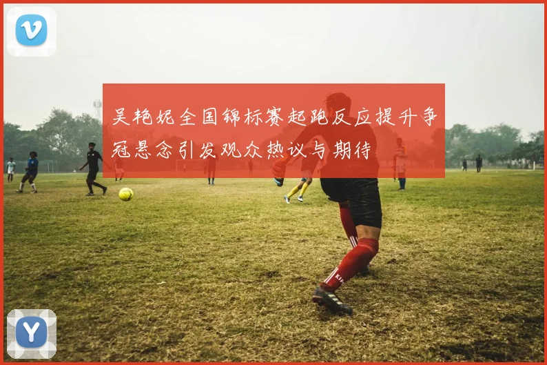 吴艳妮全国锦标赛起跑反应提升争冠悬念引发观众热议与期待
