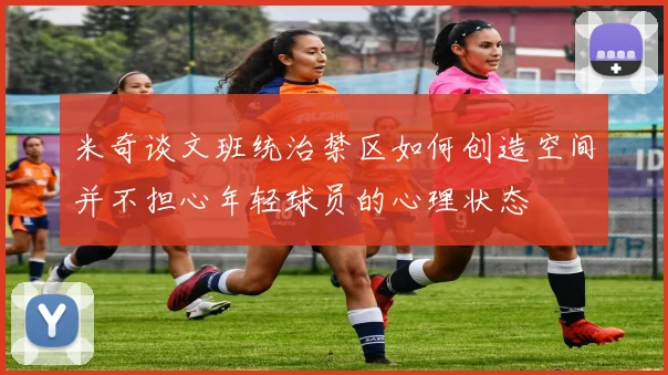 米奇谈文班统治禁区如何创造空间并不担心年轻球员的心理状态