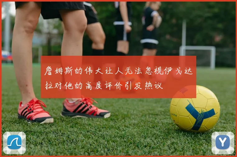 詹姆斯的伟大让人无法忽视伊戈达拉对他的高度评价引发热议