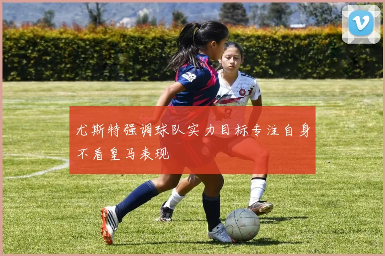 尤斯特强调球队实力目标专注自身不看皇马表现