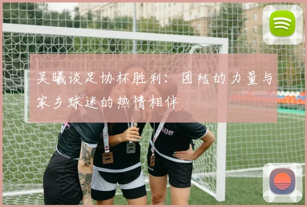 吴曦谈足协杯胜利：团结的力量与家乡球迷的热情相伴