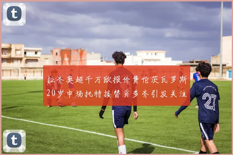 拉齐奥超千万欧报价费伦茨瓦罗斯20岁中场托特接替贡多齐引发关注