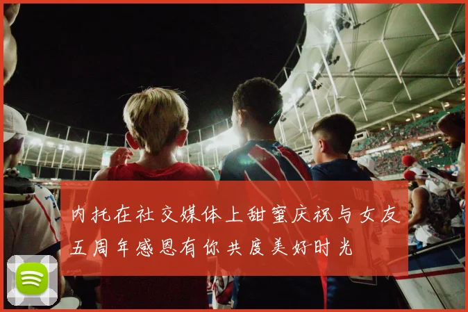 内托在社交媒体上甜蜜庆祝与女友五周年感恩有你共度美好时光