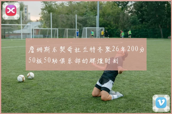詹姆斯东契奇杜兰特齐聚26年200分50板50助俱乐部的辉煌时刻