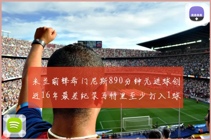 米兰前锋希门尼斯890分钟无进球创近16年最差纪录马特里至少打入1球