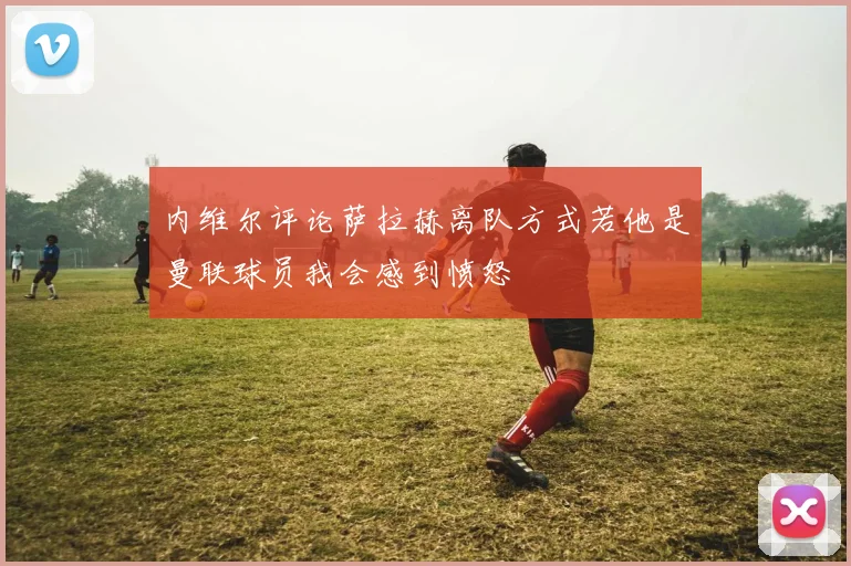 内维尔评论萨拉赫离队方式若他是曼联球员我会感到愤怒