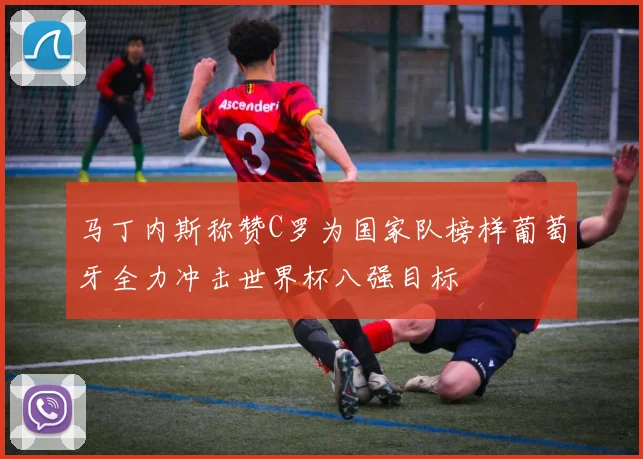 马丁内斯称赞C罗为国家队榜样葡萄牙全力冲击世界杯八强目标