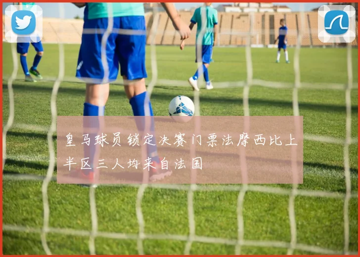 皇马球员锁定决赛门票法摩西比上半区三人均来自法国