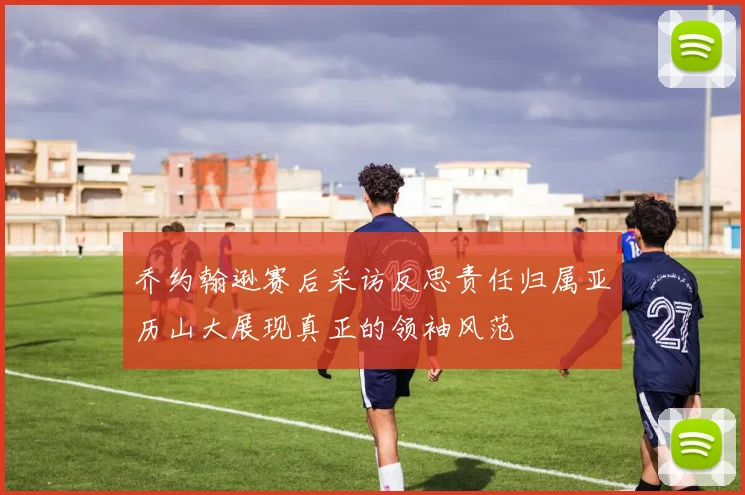 乔约翰逊赛后采访反思责任归属亚历山大展现真正的领袖风范