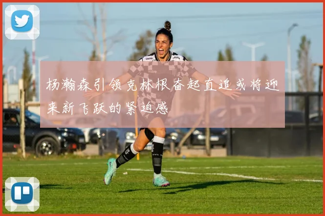杨瀚森引领克林根奋起直追或将迎来新飞跃的紧迫感