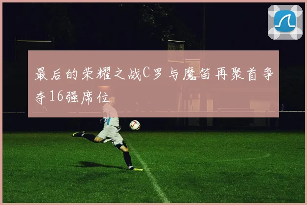 最后的荣耀之战C罗与魔笛再聚首争夺16强席位