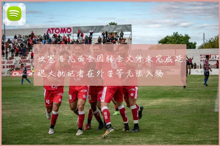 坎塞洛见面会因转会文件未完成延迟大批记者在外苦等无法入场