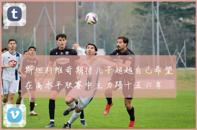 斯坦科维奇期待儿子超越自己希望在高水平联赛中主力踢十五六年