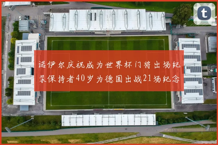 诺伊尔庆祝成为世界杯门将出场纪录保持者40岁为德国出战21场纪念照曝光