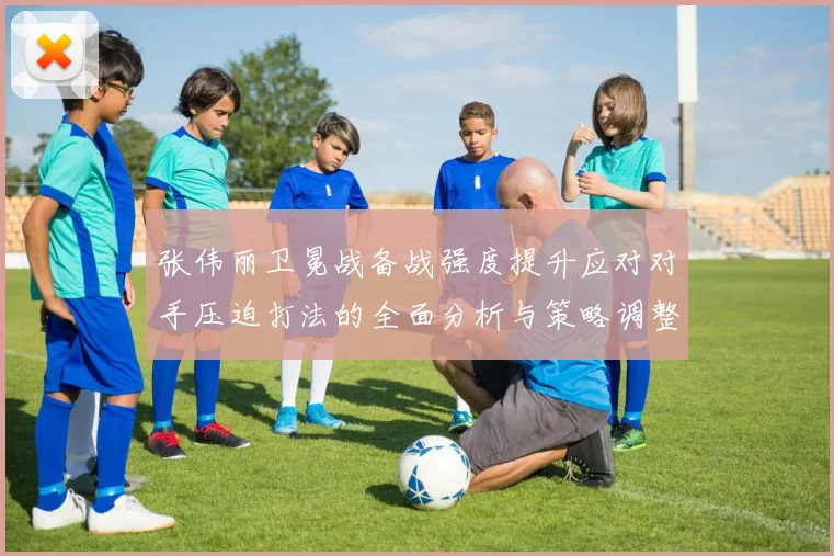 张伟丽卫冕战备战强度提升应对对手压迫打法的全面分析与策略调整