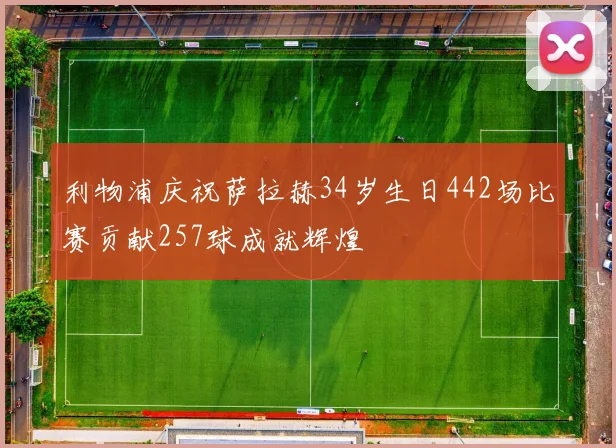 利物浦庆祝萨拉赫34岁生日442场比赛贡献257球成就辉煌