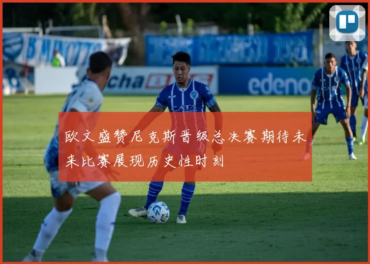 欧文盛赞尼克斯晋级总决赛期待未来比赛展现历史性时刻