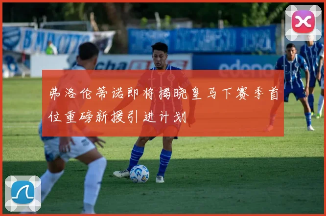 弗洛伦蒂诺即将揭晓皇马下赛季首位重磅新援引进计划