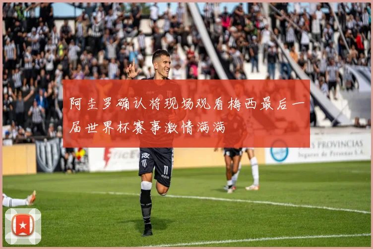 阿圭罗确认将现场观看梅西最后一届世界杯赛事激情满满