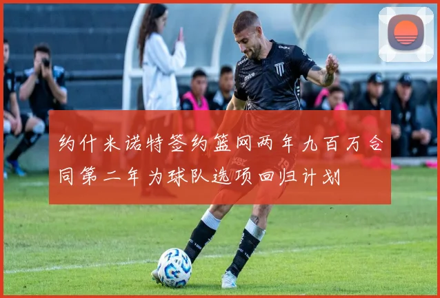 约什米诺特签约篮网两年九百万合同第二年为球队选项回归计划