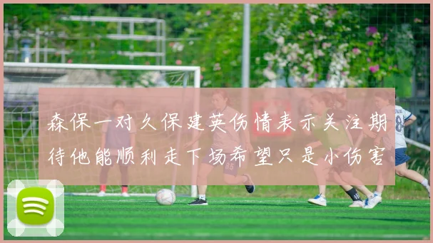 森保一对久保建英伤情表示关注期待他能顺利走下场希望只是小伤害