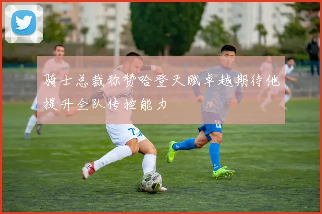 骑士总裁称赞哈登天赋卓越期待他提升全队传控能力